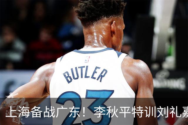 上海备战广东！李秋平特训刘礼嘉，2锋线强化三分，卢伟亲承2外援没达预期