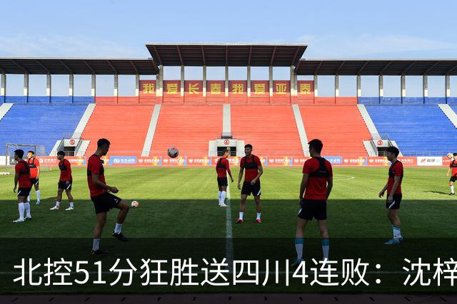 北控51分狂胜送四川4连败：沈梓捷总篮板超刘炜 霍华德31分