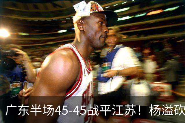 广东半场45-45战平江苏！杨溢砍12分，徐杰又梦游，杜锋现场观战