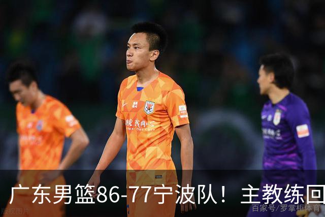 广东男篮86-77宁波队！主教练回应，胡明轩表态，将对阵上海男篮
