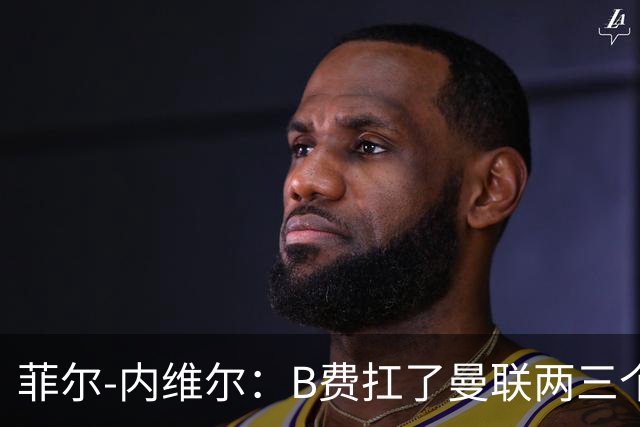 菲尔-内维尔：B费扛了曼联两三个赛季，我觉得他受了委屈