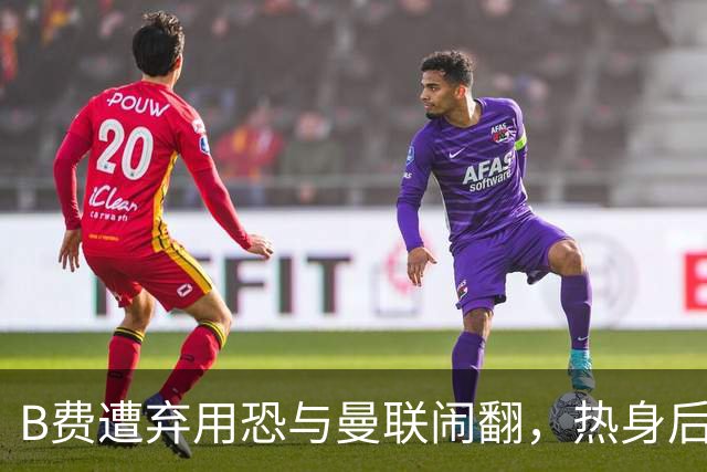 B费遭弃用恐与曼联闹翻，热身后被告知没份出场！拒绝续约明年走人